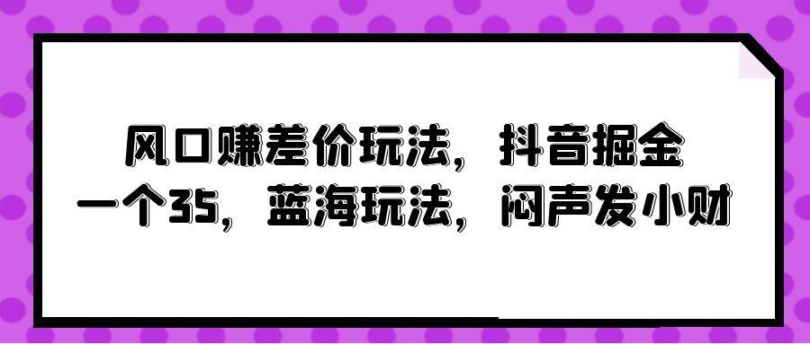 风口赚差价玩法,抖音掘金,一个35,蓝海玩法,闷声发小财网创吧-网创项目资源站-副业项目-创业项目-搞钱项目网创吧
