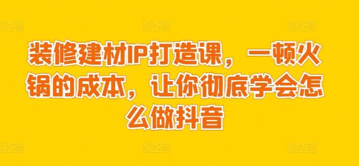 装修建材IP打造课,一顿火锅的成本,让你彻底学会怎么做抖音网创吧-网创项目资源站-副业项目-创业项目-搞钱项目网创吧