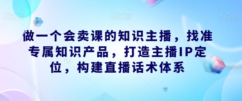 做一个会卖课的知识主播,找准专属知识产品,打造主播IP定位,构建直播话术体系网创吧-网创项目资源站-副业项目-创业项目-搞钱项目网创吧