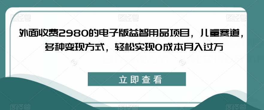 外面收费2980的电子版益智用品项目，儿童赛道，多种变现方式，轻松实现0成本月入过万【揭秘】网创吧-网创项目资源站-副业项目-创业项目-搞钱项目网创吧