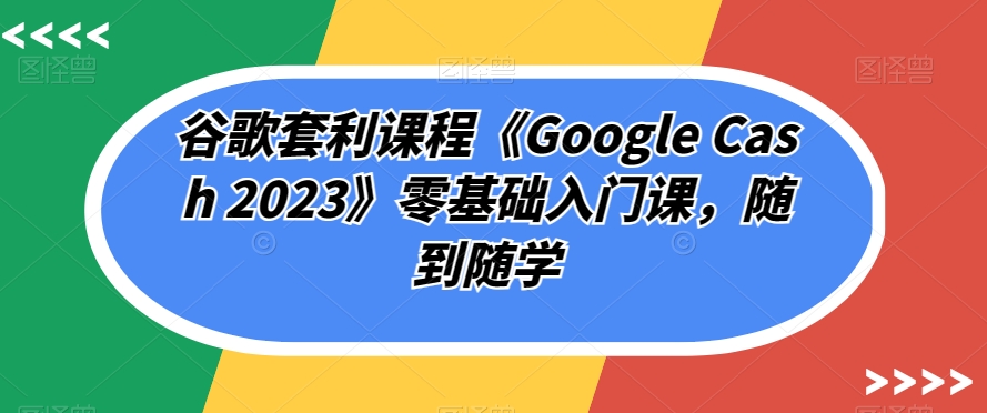 谷歌套利课程《Google Cash 2023》零基础入门课，随到随学网创吧-网创项目资源站-副业项目-创业项目-搞钱项目网创吧