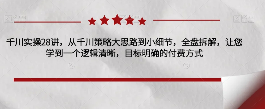 千川实操28讲，从千川策略大思路到小细节，全盘拆解，让您学到一个逻辑清晰，目标明确的付费方式网创吧-网创项目资源站-副业项目-创业项目-搞钱项目网创吧