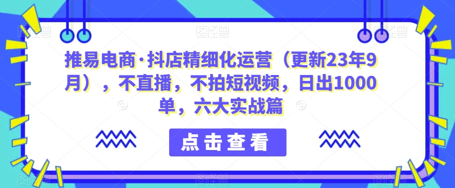 推易电商·抖店精细化运营(更新23年9月),不直播,不拍短视频,日出1000单,六大实战篇网创吧-网创项目资源站-副业项目-创业项目-搞钱项目网创吧