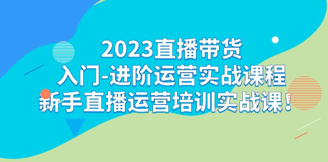 2023直播带货入门-进阶运营实战课程:新手直播运营培训实战课 2023直播带货入门-进阶运营实战课程:新手直播运营培训实战课