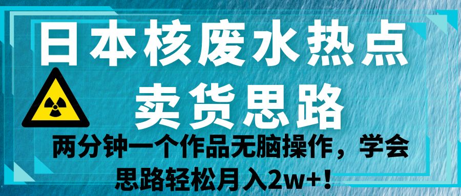 日本核废水热点卖货思路，两分钟一个作品无脑操作，学会思路轻松月入2w+！网创吧-网创项目资源站-副业项目-创业项目-搞钱项目网创吧