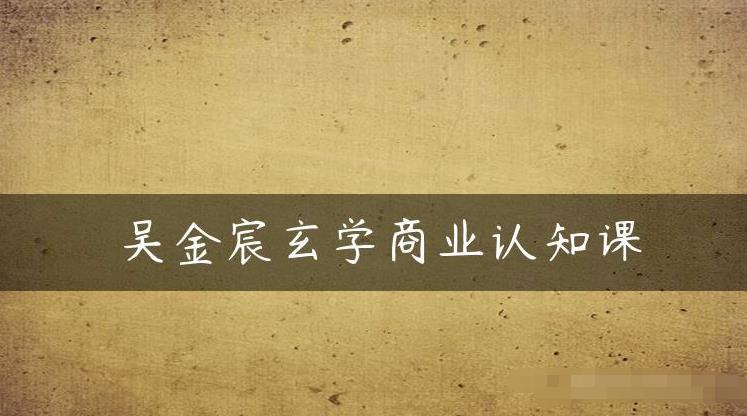 吴金宸玄学商业认知课,传统文化商业认知课网创吧-网创项目资源站-副业项目-创业项目-搞钱项目网创吧