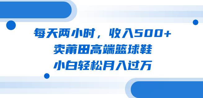 每天两小时，收入500+，卖莆田高端篮球鞋，小白轻松月入过万（教程+素材）【揭秘】网创吧-网创项目资源站-副业项目-创业项目-搞钱项目网创吧