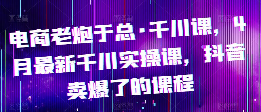 电商老炮于总·千川课,最新千川实操课,抖音卖爆了的课程网创吧-网创项目资源站-副业项目-创业项目-搞钱项目网创吧