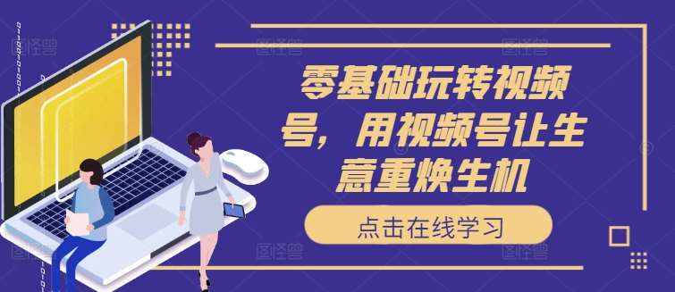 零基础玩转视频号,用视频号让生意重焕生机网创吧-网创项目资源站-副业项目-创业项目-搞钱项目网创吧