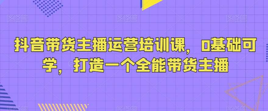 抖音带货主播运营培训课,0基础可学,打造一个全能带货主播网创吧-网创项目资源站-副业项目-创业项目-搞钱项目网创吧