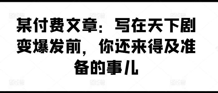 某付费文章:写在天下剧变爆发前,你还来得及准备的事儿网创吧-网创项目资源站-副业项目-创业项目-搞钱项目网创吧