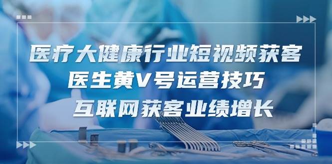 医疗大健康行业短视频获客：医生黄V号运营技巧 互联网获客业绩增长（15节）网创吧-网创项目资源站-副业项目-创业项目-搞钱项目网创吧