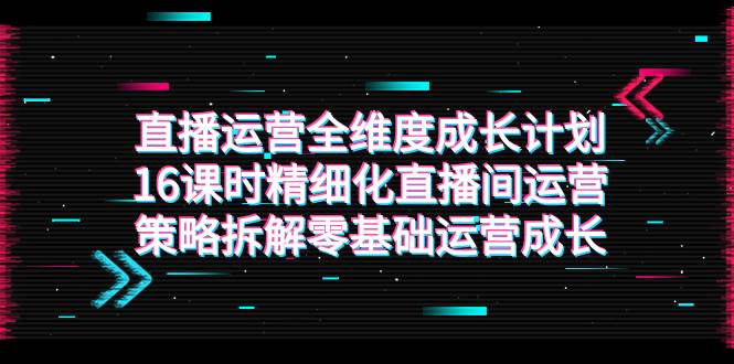 （7582期）直播运营-全维度 成长计划，16课时精细化直播间运营策略拆解零基础运营成长网创吧-网创项目资源站-副业项目-创业项目-搞钱项目网创吧