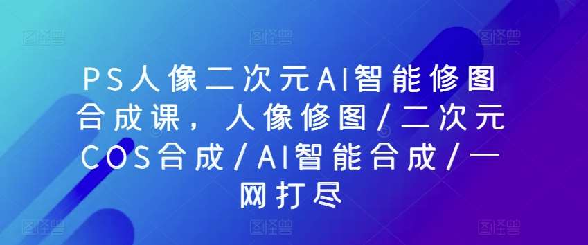 PS人像二次元AI智能修图合成课,人像修图/二次元COS合成/AI智能合成/一网打尽网创吧-网创项目资源站-副业项目-创业项目-搞钱项目网创吧