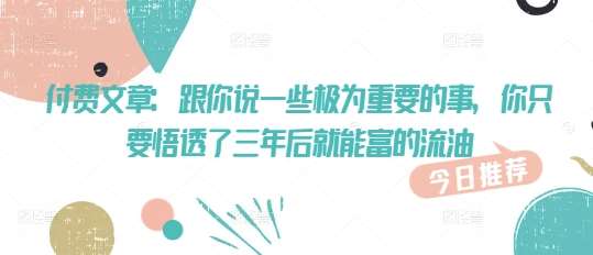 付费文章:跟你说一些极为重要的事,你只要悟透了 三年后 就能富的流油网创吧-网创项目资源站-副业项目-创业项目-搞钱项目网创吧