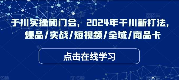 于川实操闭门会,2024年干川新打法,爆品/实战/短视频/全域/商品卡网创吧-网创项目资源站-副业项目-创业项目-搞钱项目网创吧