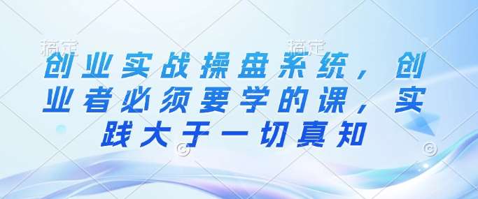 创业实战操盘系统,创业者必须要学的课,实践大于一切真知网创吧-网创项目资源站-副业项目-创业项目-搞钱项目网创吧