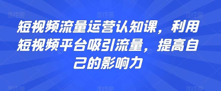 短视频流量运营认知课,利用短视频平台吸引流量,提高自己的影响力网创吧-网创项目资源站-副业项目-创业项目-搞钱项目网创吧