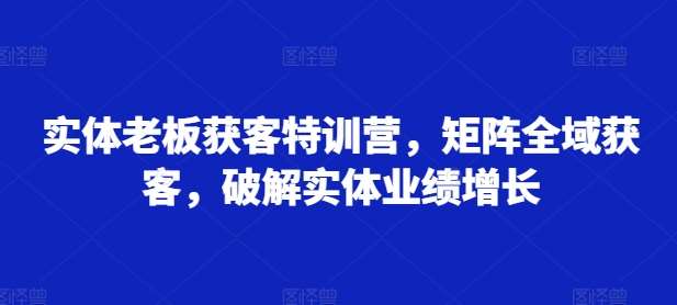 实体老板获客特训营，矩阵全域获客，破解实体业绩增长网创吧-网创项目资源站-副业项目-创业项目-搞钱项目网创吧