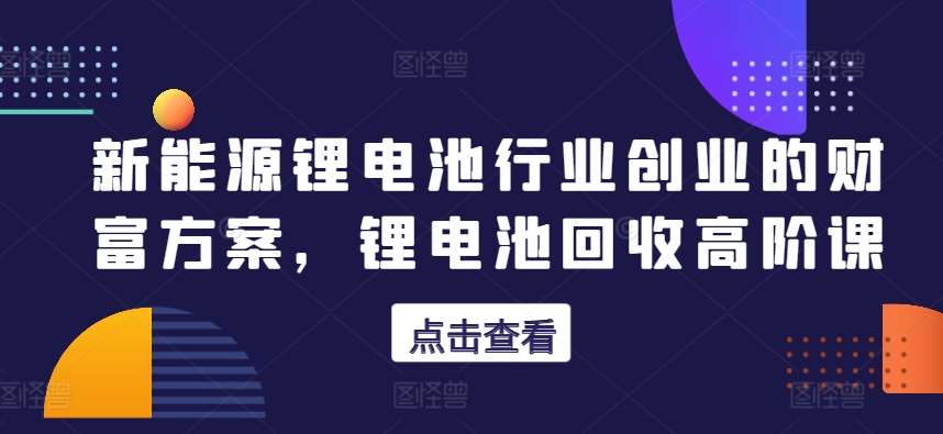 新能源锂电池行业创业的财富方案,锂电池回收高阶课网创吧-网创项目资源站-副业项目-创业项目-搞钱项目网创吧
