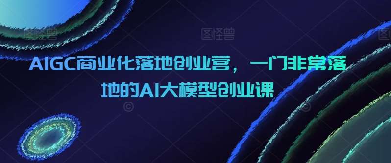 AIGC商业化落地创业营,一门非常落地的AI大模型创业课网创吧-网创项目资源站-副业项目-创业项目-搞钱项目网创吧
