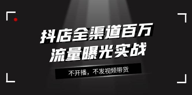 (7863期)抖店-全渠道百万流量曝光实战,不开播,不发视频带货(16节课)网创吧-网创项目资源站-副业项目-创业项目-搞钱项目网创吧