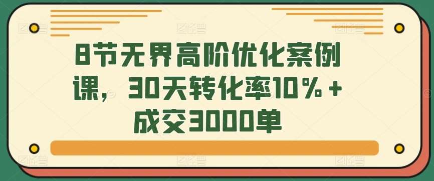 8节无界高阶优化案例课,30天转化率10%+成交3000单网创吧-网创项目资源站-副业项目-创业项目-搞钱项目网创吧