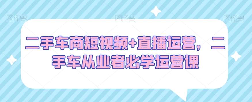 二手车商短视频+直播运营,二手车从业者必学运营课网创吧-网创项目资源站-副业项目-创业项目-搞钱项目网创吧