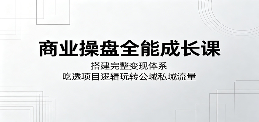 商业操盘全能成长课：搭建完整变现体系，吃透项目逻辑玩转公域私域流量网创吧-网创项目资源站-副业项目-创业项目-搞钱项目网创吧