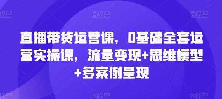 直播带货运营课,0基础全套运营实操课,流量变现+思维模型+多案例呈现网创吧-网创项目资源站-副业项目-创业项目-搞钱项目网创吧