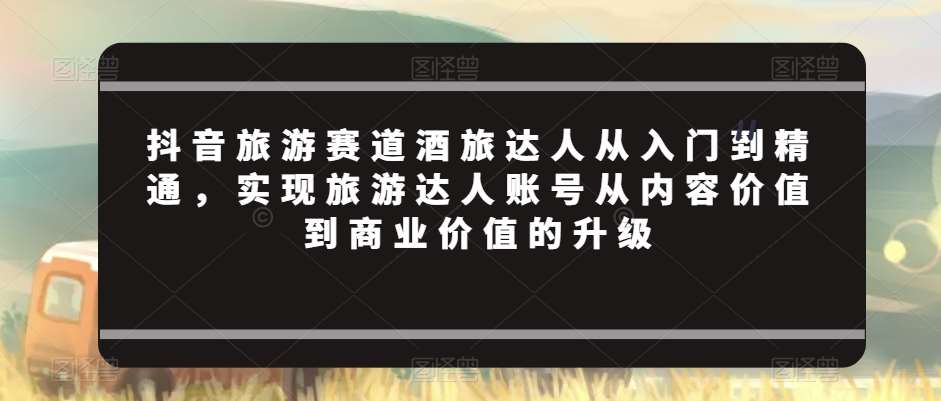 抖音旅游赛道酒旅达人从入门到精通,实现旅游达人账号从内容价值到商业价值的升级网创吧-网创项目资源站-副业项目-创业项目-搞钱项目网创吧