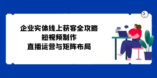 企业实体线上获客全攻略:短视频制作、直播运营与矩阵布局网创吧-网创项目资源站-副业项目-创业项目-搞钱项目网创吧