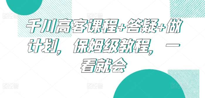 千川高客课程+答疑+做计划,保姆级教程,一看就会网创吧-网创项目资源站-副业项目-创业项目-搞钱项目网创吧