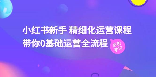 小红书新手精细化运营课程，带你0基础运营全流程（42节视频课）网创吧-网创项目资源站-副业项目-创业项目-搞钱项目网创吧