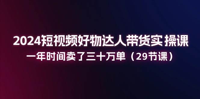 2024短视频好物达人带货实操课:一年时间卖了三十万单(29节课)网创吧-网创项目资源站-副业项目-创业项目-搞钱项目网创吧