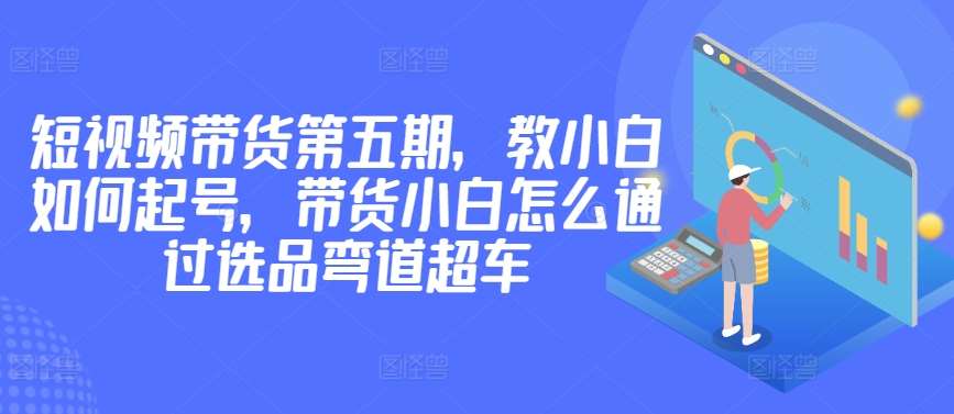 价值2980短视频带货第五期，教小白如何起号，带货小白怎么通过选品弯道超车网创吧-网创项目资源站-副业项目-创业项目-搞钱项目网创吧