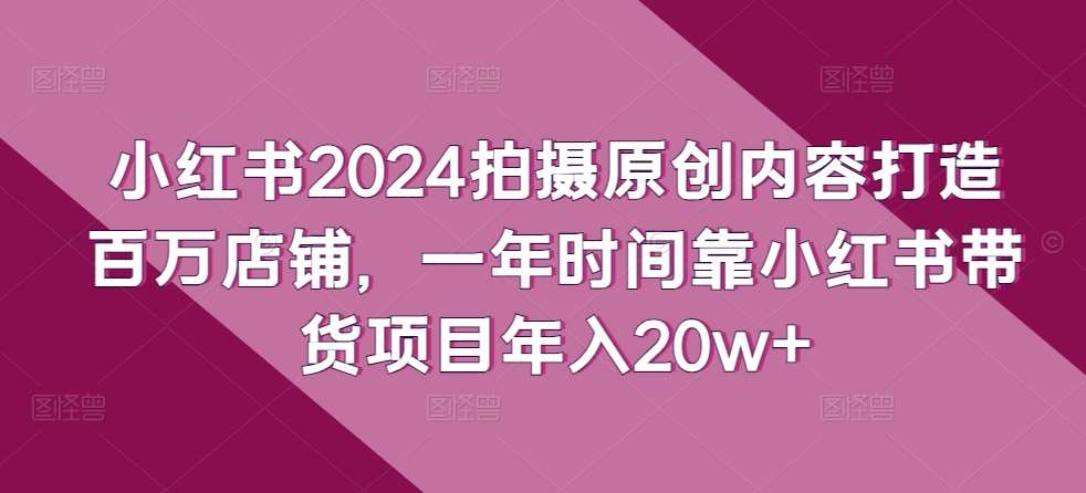 小红书2024拍摄原创内容打造百万店铺,一年时间靠小红书带货项目年入20w+网创吧-网创项目资源站-副业项目-创业项目-搞钱项目网创吧