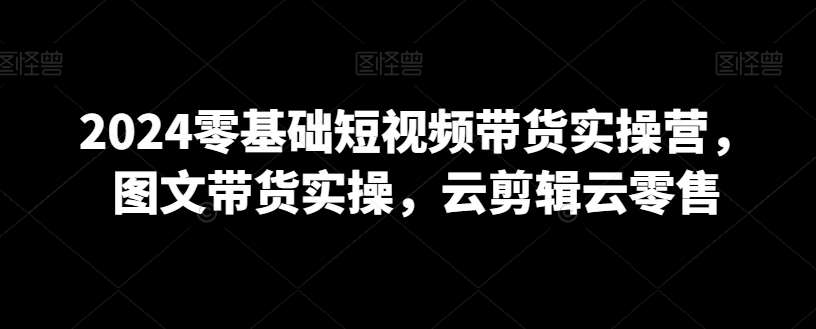 2024零基础短视频带货实操营,图文带货实操,云剪辑云零售网创吧-网创项目资源站-副业项目-创业项目-搞钱项目网创吧