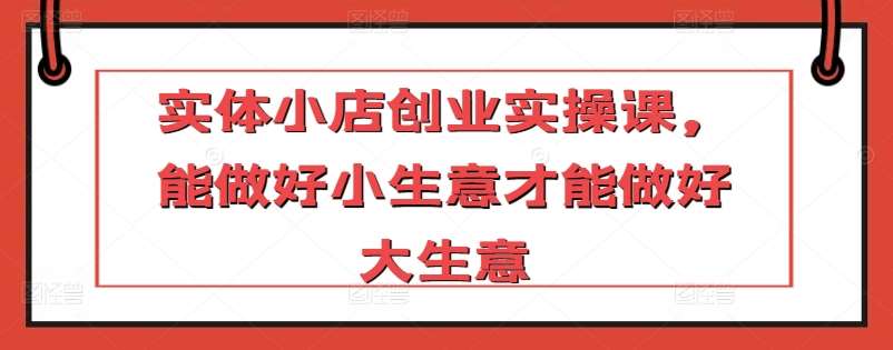 实体小店创业实操课,能做好小生意才能做好大生意网创吧-网创项目资源站-副业项目-创业项目-搞钱项目网创吧