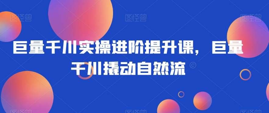 巨量千川实操进阶提升课,巨量干川撬动自然流网创吧-网创项目资源站-副业项目-创业项目-搞钱项目网创吧