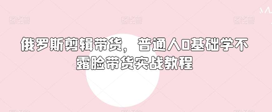俄罗斯产品剪辑带货,普通人0基础学不露脸带货实战教程网创吧-网创项目资源站-副业项目-创业项目-搞钱项目网创吧