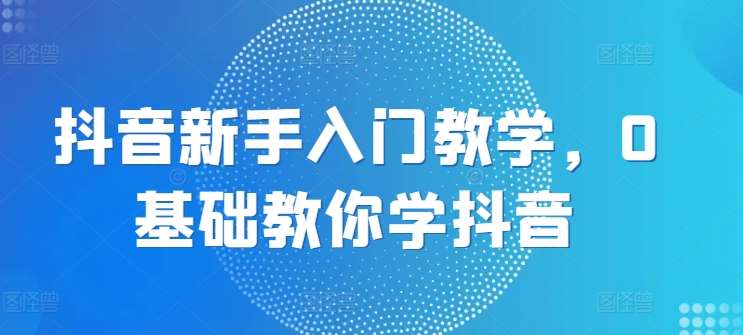 抖音新手入门教学,0基础教你学抖音网创吧-网创项目资源站-副业项目-创业项目-搞钱项目网创吧