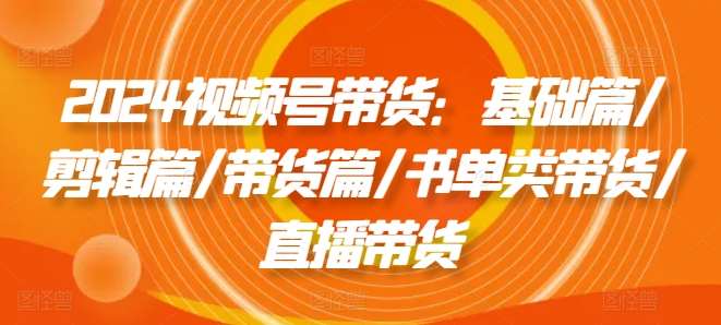 2024视频号带货:基础篇/剪辑篇/带货篇/书单类带货/直播带货网创吧-网创项目资源站-副业项目-创业项目-搞钱项目网创吧