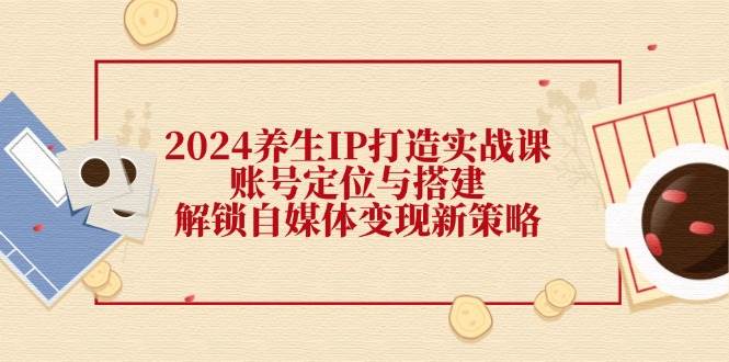 2024养生IP打造实战课：账号定位与搭建，解锁自媒体变现新策略网创吧-网创项目资源站-副业项目-创业项目-搞钱项目网创吧