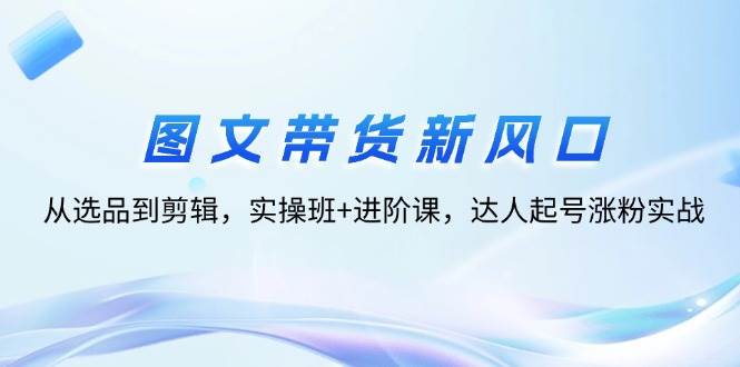 (12306期)图文带货新风口:从选品到剪辑,实操班+进阶课,达人起号涨粉实战网创吧-网创项目资源站-副业项目-创业项目-搞钱项目网创吧