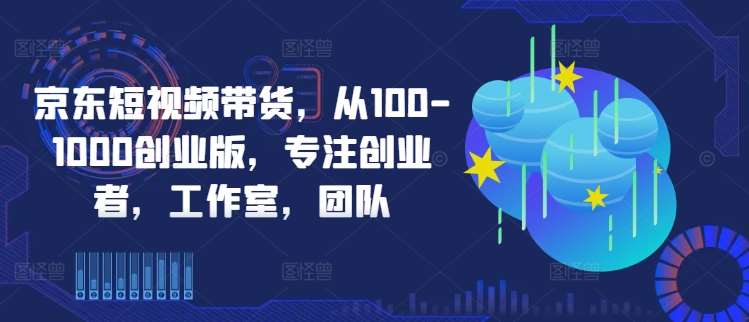 京东短视频带货,从100-1000创业版,专注创业者,工作室,团队网创吧-网创项目资源站-副业项目-创业项目-搞钱项目网创吧
