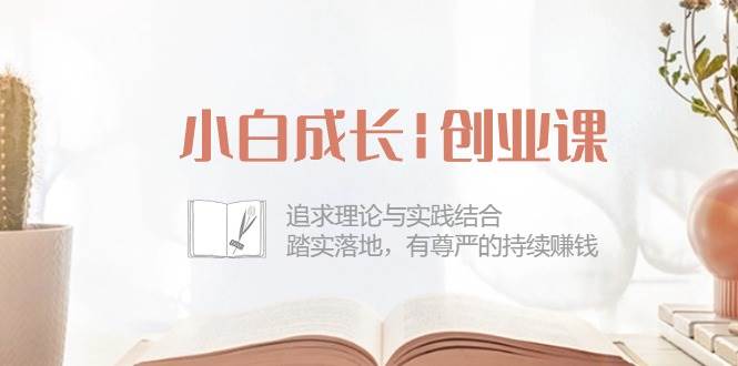 (10603期)小白成长|创业课:追求理论与实践结合,踏实落地,有尊严的持续赚钱-42节网创吧-网创项目资源站-副业项目-创业项目-搞钱项目网创吧