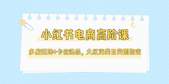 小红书电商高阶课，多店矩阵+卡位选品，大红海类目突围指南（更新5月）网创吧-网创项目资源站-副业项目-创业项目-搞钱项目网创吧