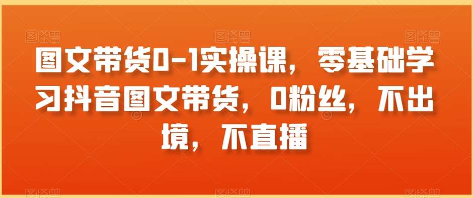 图文带货0-1实操课,零基础学习抖音图文带货,0粉丝,不出境,不直播网创吧-网创项目资源站-副业项目-创业项目-搞钱项目网创吧