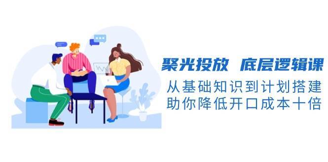 聚光投放底层逻辑课，从基础知识到计划搭建，助你降低开口成本十倍网创吧-网创项目资源站-副业项目-创业项目-搞钱项目网创吧